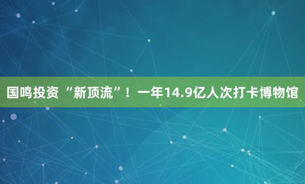 国鸣投资 “新顶流”！一年14.9亿人次打卡博物馆