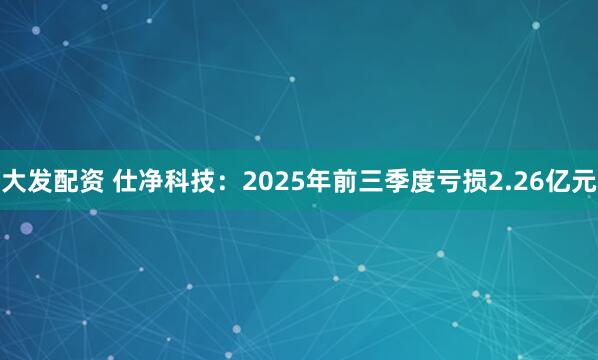 大发配资 仕净科技：2025年前三季度亏损2.26亿元