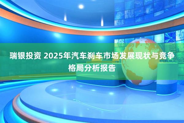 瑞银投资 2025年汽车刹车市场发展现状与竞争格局分析报告