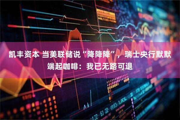 凯丰资本 当美联储说“降降降”，瑞士央行默默端起咖啡：我已无路可退