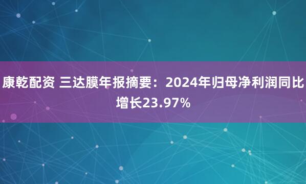康乾配资 三达膜年报摘要：2024年归母净利润同比增长23.97%