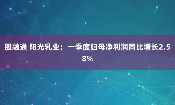 股融通 阳光乳业：一季度归母净利润同比增长2.58%