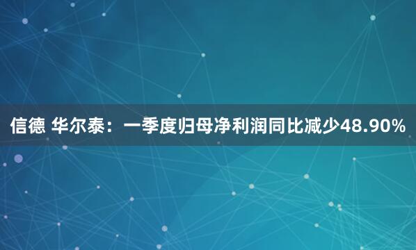 信德 华尔泰：一季度归母净利润同比减少48.90%