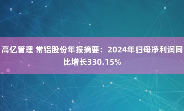 高亿管理 常铝股份年报摘要：2024年归母净利润同比增长330.15%