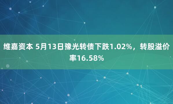 维嘉资本 5月13日豫光转债下跌1.02%，转股溢价率16.58%