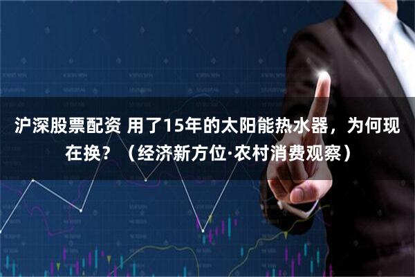 沪深股票配资 用了15年的太阳能热水器，为何现在换？（经济新方位·农村消费观察）