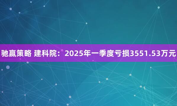 驰赢策略 建科院：2025年一季度亏损3551.53万元