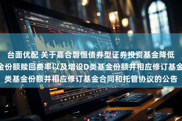 台面优配 关于嘉合磐恒债券型证券投资基金降低管理费率、调整A类基金份额赎回费率以及增设D类基金份额并相应修订基金合同和托管协议的公告