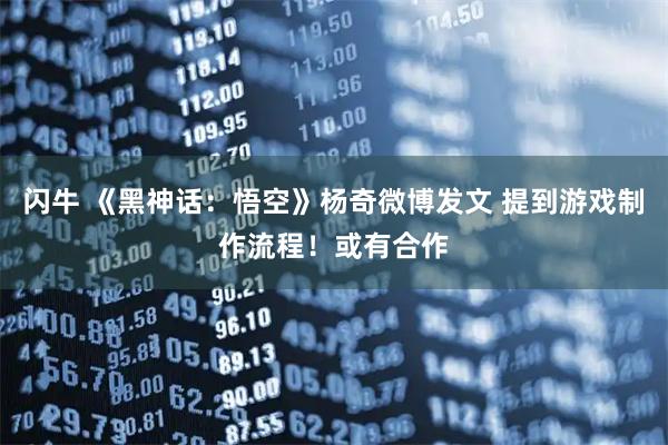 闪牛 《黑神话：悟空》杨奇微博发文 提到游戏制作流程！或有合作