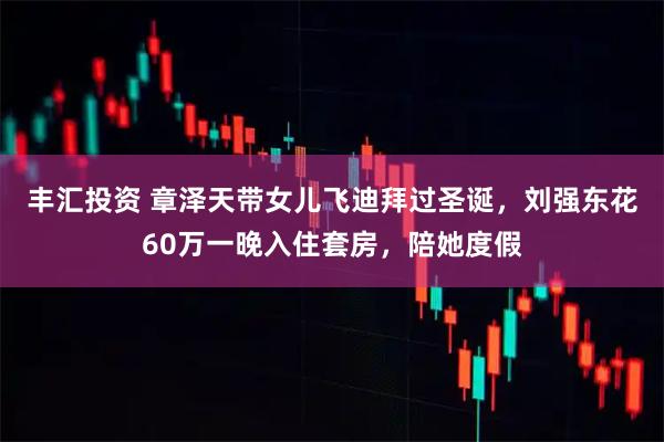 丰汇投资 章泽天带女儿飞迪拜过圣诞，刘强东花60万一晚入住套房，陪她度假