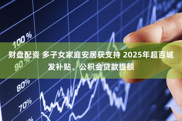 财盘配资 多子女家庭安居获支持 2025年超百城发补贴、公积金贷款提额
