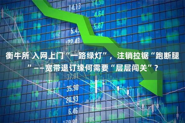 衡牛所 入网上门“一路绿灯”，注销拉锯“跑断腿”——宽带退订缘何需要“层层闯关”？