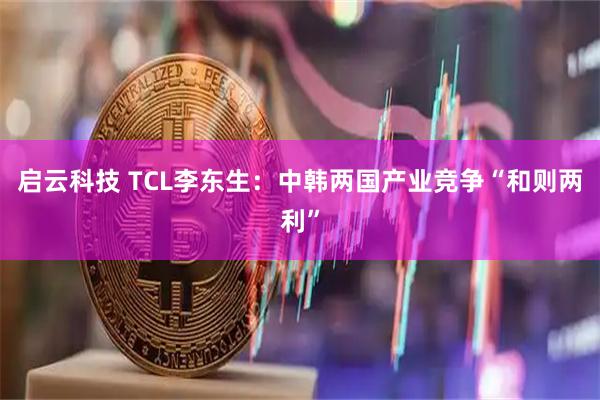 启云科技 TCL李东生：中韩两国产业竞争“和则两利”