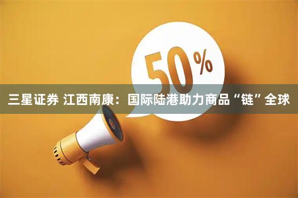 三星证券 江西南康：国际陆港助力商品“链”全球