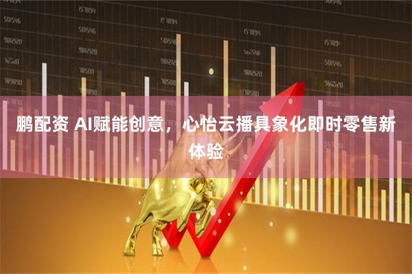 鹏配资 AI赋能创意，心怡云播具象化即时零售新体验