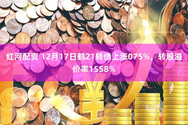 红河配资 12月17日鹤21转债上涨075%，转股溢价率1558%