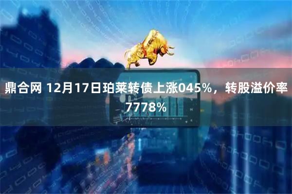 鼎合网 12月17日珀莱转债上涨045%，转股溢价率7778%