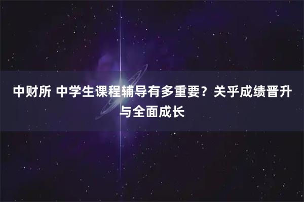 中财所 中学生课程辅导有多重要？关乎成绩晋升与全面成长