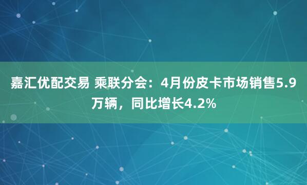 嘉汇优配交易 乘联分会：4月份皮卡市场销售5.9万辆，同比增长4.2%
