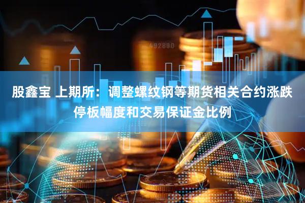 股鑫宝 上期所：调整螺纹钢等期货相关合约涨跌停板幅度和交易保证金比例