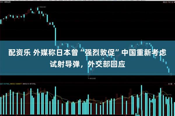 配资乐 外媒称日本曾“强烈敦促”中国重新考虑试射导弹，外交部回应