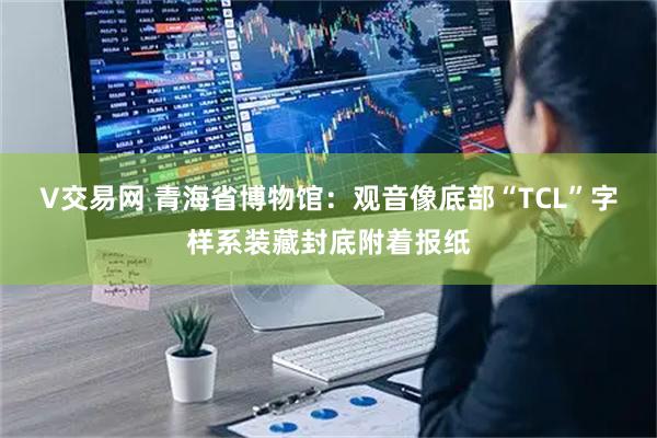V交易网 青海省博物馆：观音像底部“TCL”字样系装藏封底附着报纸