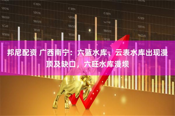邦尼配资 广西南宁：六蓝水库、云表水库出现漫顶及缺口，六旺水库漫坝