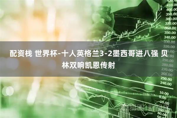 配资栈 世界杯-十人英格兰3-2墨西哥进八强 贝林双响凯恩传射
